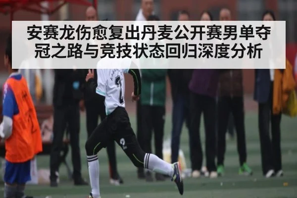 安赛龙伤愈复出丹麦公开赛男单夺冠之路与竞技状态回归深度分析 | kaiyun sports