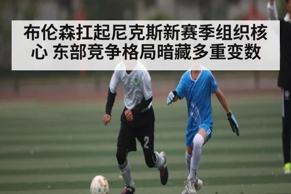 布伦森扛起尼克斯新赛季组织核心 东部竞争格局暗藏多重变数 | kaiyun sports